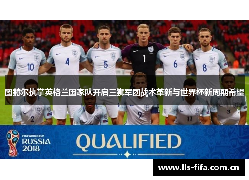 图赫尔执掌英格兰国家队开启三狮军团战术革新与世界杯新周期希望